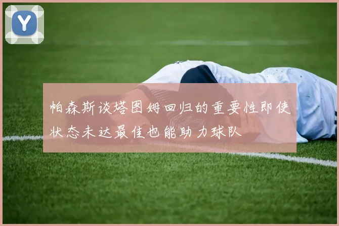 帕森斯谈塔图姆回归的重要性即使状态未达最佳也能助力球队