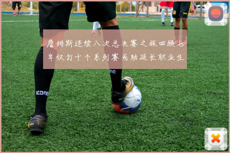 詹姆斯连续八次总决赛之旅回顾七年仅打十个系列赛或助延长职业生涯