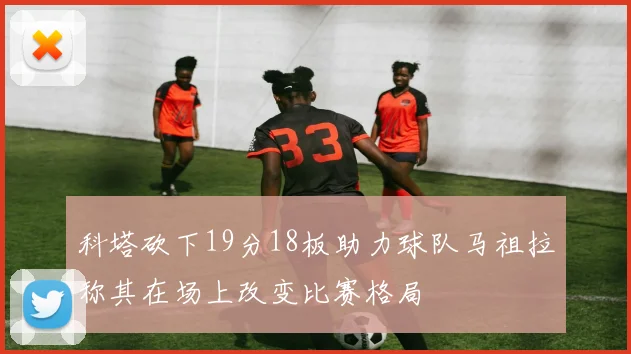 科塔砍下19分18板助力球队马祖拉称其在场上改变比赛格局