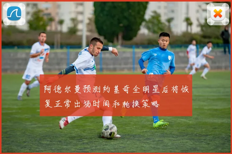 阿德尔曼预测约基奇全明星后将恢复正常出场时间和轮换策略