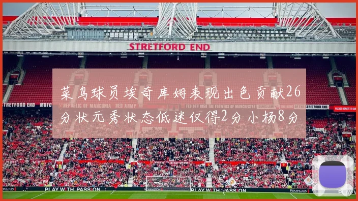菜鸟球员埃奇库姆表现出色贡献26分状元秀状态低迷仅得2分小杨8分钟未能得分