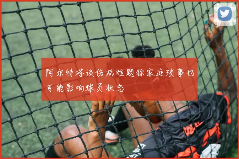 阿尔特塔谈伤病难题称家庭琐事也可能影响球员状态