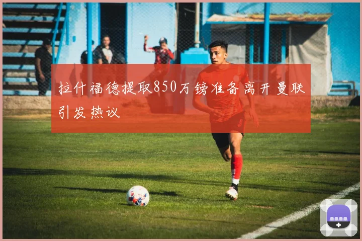 拉什福德提取850万镑准备离开曼联引发热议
