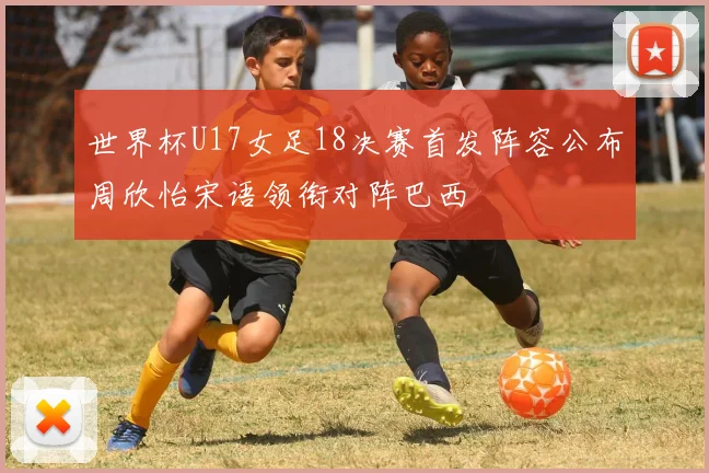 世界杯U17女足18决赛首发阵容公布周欣怡宋语领衔对阵巴西