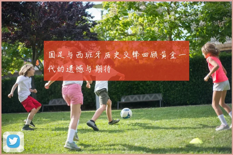 国足与西班牙历史交锋回顾黄金一代的遗憾与期待