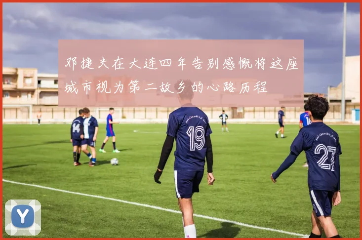 邓捷夫在大连四年告别感慨将这座城市视为第二故乡的心路历程