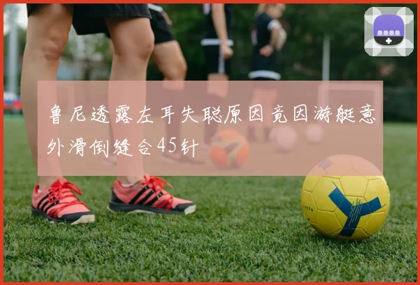 鲁尼透露左耳失聪原因竟因游艇意外滑倒缝合45针