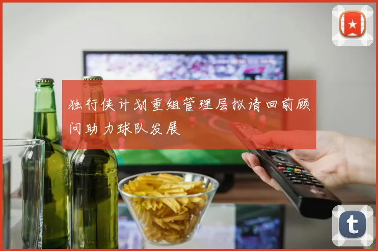 独行侠计划重组管理层拟请回前顾问助力球队发展
