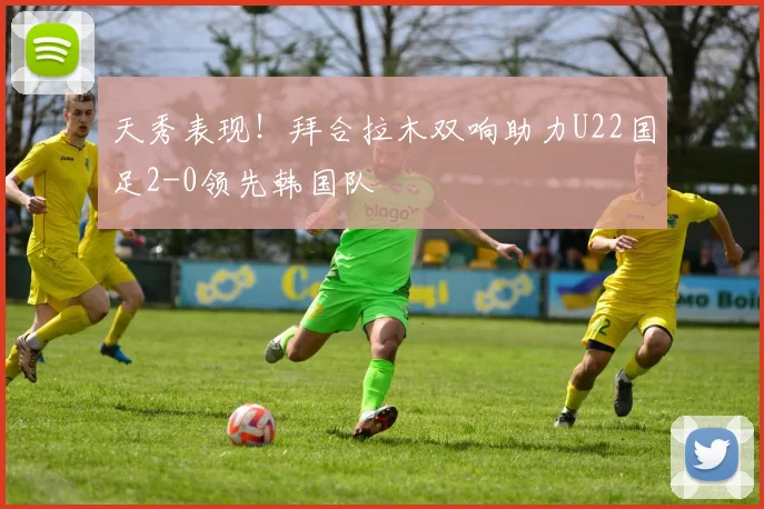 天秀表现！拜合拉木双响助力U22国足2-0领先韩国队