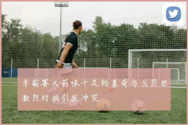 季前赛火药味十足约基奇与戈贝尔激烈对抗引发冲突