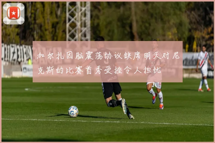 加尔扎因脑震荡协议缺席明天对尼克斯的比赛首秀受挫令人担忧
