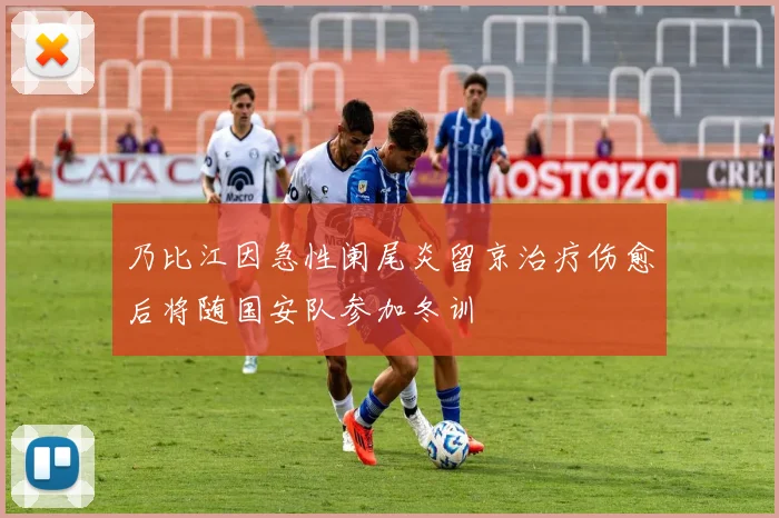 乃比江因急性阑尾炎留京治疗伤愈后将随国安队参加冬训