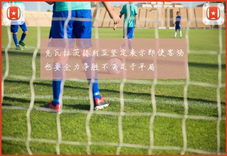 克瓦拉茨赫利亚坚定表示即使客场也要全力争胜不满足于平局