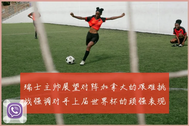 瑞士主帅展望对阵加拿大的艰难挑战强调对手上届世界杯的顽强表现