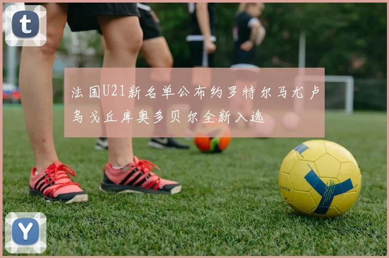 法国U21新名单公布约罗特尔马尤卢乌戈丘库奥多贝尔全新入选