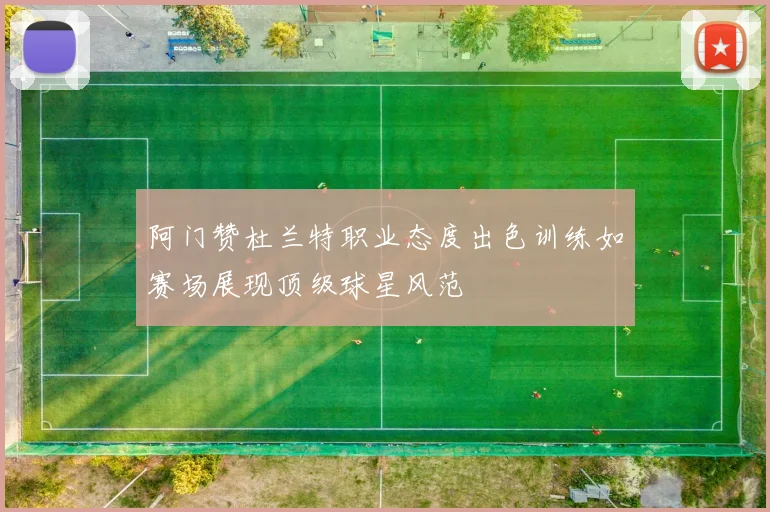 阿门赞杜兰特职业态度出色训练如赛场展现顶级球星风范