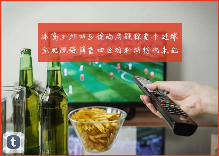 冰岛主帅回应德尚质疑称首个进球无犯规强调首回合对科纳特也未犯规